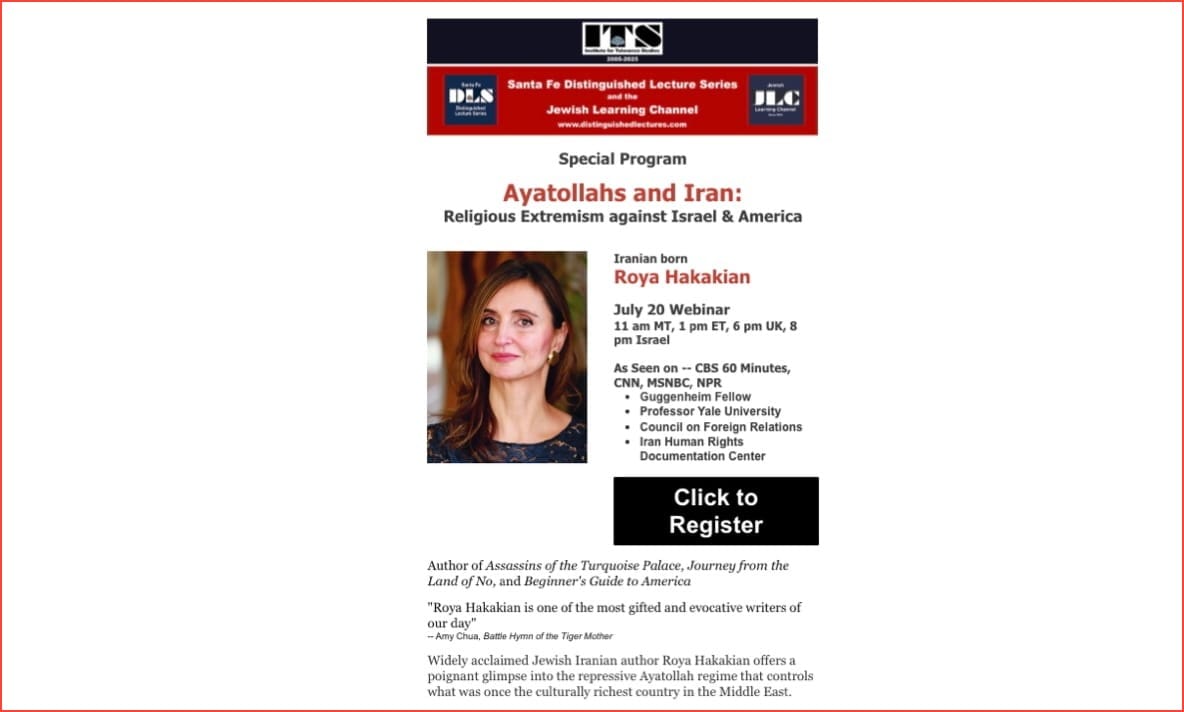 AYATOLLAHS and IRAN: Religious Extremism against Israel & America JULY 20th with Iranian Author Roya Hakakian ~ THE SANTA FE DISTINGUISHED LECTURE SERIES ~ INSTITUTE FOR TOLERANCE STUDIES 20th Anniversary ~ JEWISH LEARNING CHANNEL: Jews of Morocco