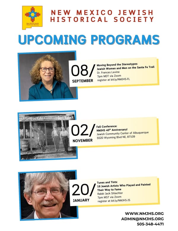 NM JEWISH HISTORICAL SOCIETY ~ REGISTER: Dr. Frances Levine "Moving Beyond Stereotypes: Jewish Women & Men on the Santa Fe Trail" Sept. 8, 7 pm Zoom ~ FALL CONFERENCE Nov. 2 40th Anniversary ~ Rabbi Jack Shlachter "18 Jewish Artists" Jan. 20, 7 pm Zoom